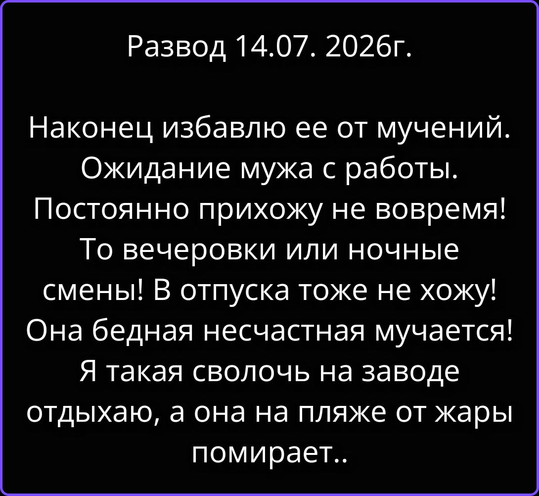 Развод 14.07. 2026г.
Наконец избавлю ее от мучений.
Ожидание мужа с работы.
Постоянно прихожу не вовремя!
То вечеровки или ночные
смены! В отпуска тоже не хожу!
Она бедная несчастная мучается!
Я такая сволочь на заводе
отдыхаю, а она на пляже от жары
помирает..