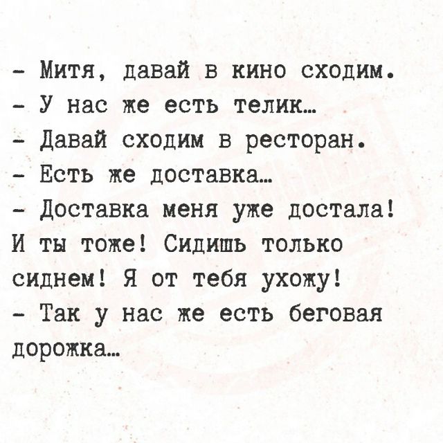 - Митя, давай в кино сходим.
- У нас же есть телик...
- Давай сходим в ресторан.
- Есть же доставка...
- Доставка меня уже достала!
И ты тоже! Сидишь только сиднем! Я от тебя ухожу!
- Так у нас же есть беговая дорожка...