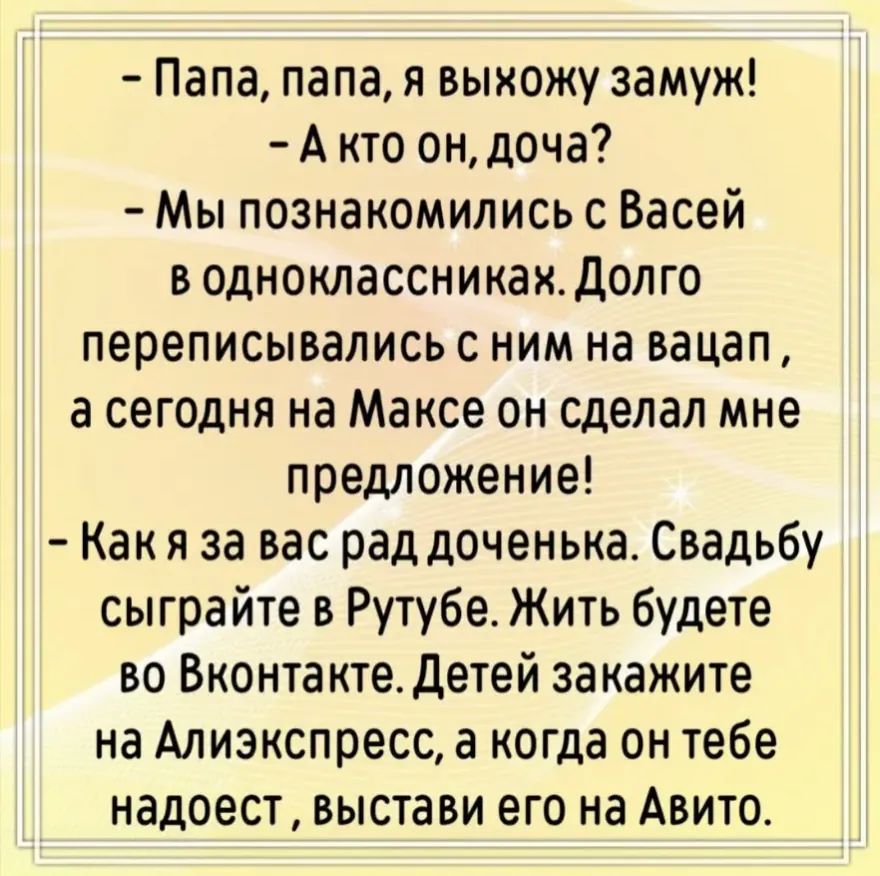 – Папа, папа, я выхожу замуж! – А кто он, доча? – Мы познакомились с Васей в одноклассниках. Долго переписывались с ним на вацап, а сегодня на Максе он сделал мне предложение! – Как я за вас рад доченька. Свадьбу сыграйте в Рутубе. Жить будете во Вконтакте. Детей закажите на Алиэкспресс, а когда он тебе надоест, выстави его на Авито.