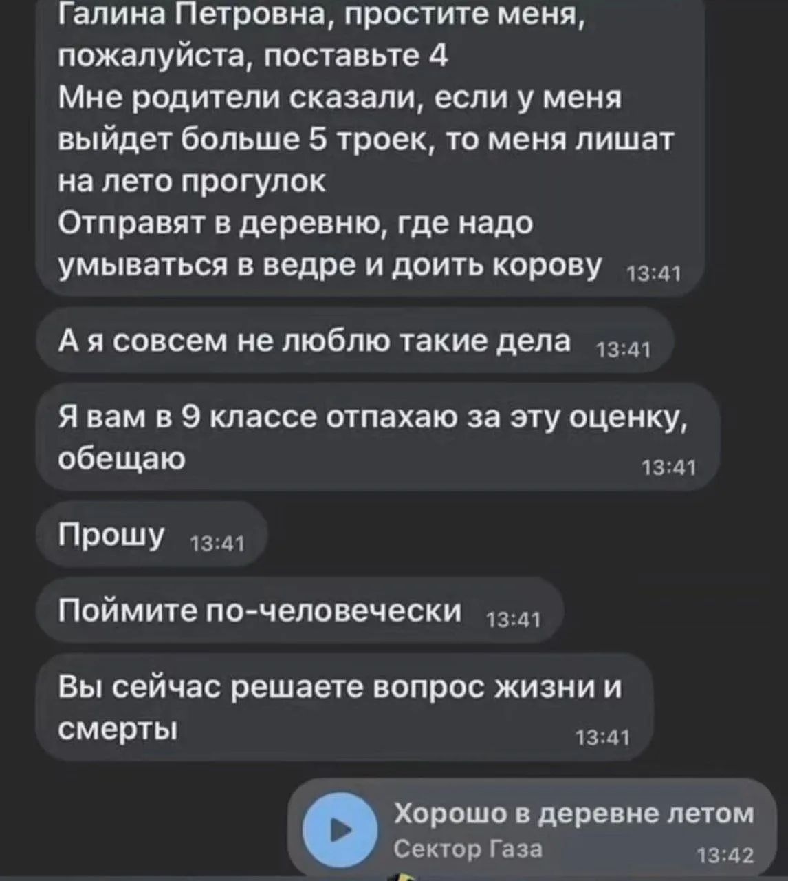 Галина Петровна, простите меня, пожалуйста, поставьте 4. Мне родители сказали, если у меня выйдет больше 5 троек, то меня лишат на лето прогулок. Отправят в деревню, где надо умываться в ведре и доить корову. А я совсем не люблю такие дела. Я вам в 9 классе отпахаю за эту оценку, обещаю. Прошу. Поймите по-человечески. Вы сейчас решаете вопрос жизни