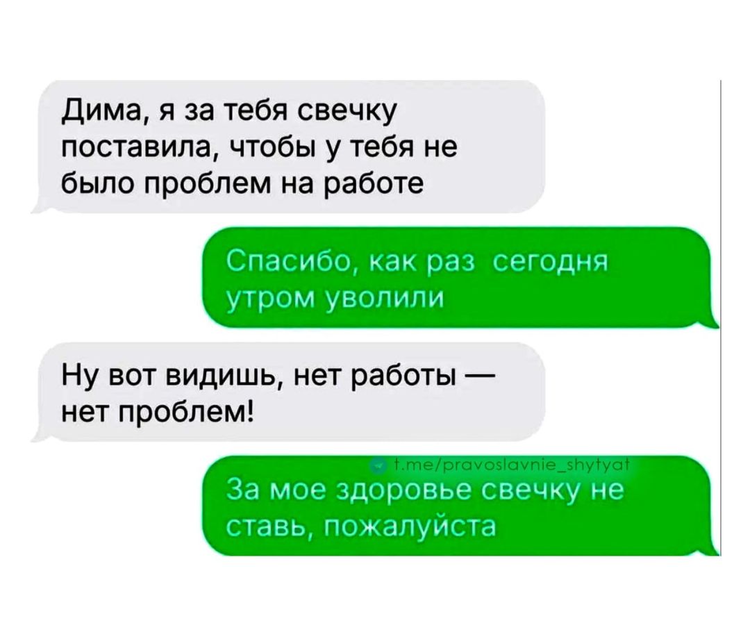 Дима, я за тебя свечку поставила, чтобы у тебя не было проблем на работе. Спасибо, как раз сегодня утром уволили. Ну вот видишь, нет работы — нет проблем! За мое здоровье свечку не ставь, пожалуйста.