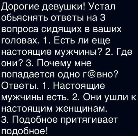 Дорогие девушки! Устал объяснять ответы на 3 вопроса сидящих в ваших головах. 1. Есть ли еще настоящие мужчины? 2. Где они? 3. Почему мне попадается одно г@вно? Ответы. 1. Настоящие мужчины есть. 2. Они ушли к настоящим женщинам. 3. Подобное притягивает подобное!