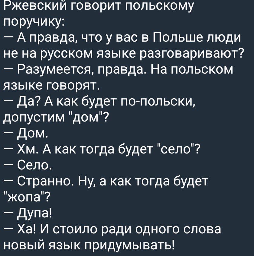 Ржевский говорит польскому поручику:
— А правда, что у вас в Польше люди не на русском языке разговаривают?
— Разумеется, правда. На польском языке говорят.
— Да? А как будет по-польски, допустим 