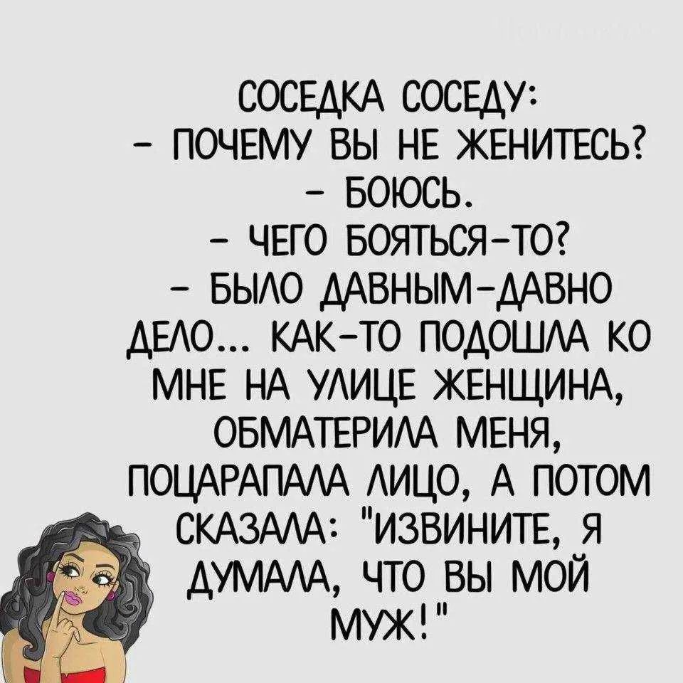 СОСЕДКА СОСЕДУ:
- ПОЧЕМУ ВЫ НЕ ЖЕНИТЕСЬ?
- БОЮСЬ.
- ЧЕГО БОЯТЬСЯ-ТО?
- БЫЛО ДАВНЫМ-ДАВНО ДЕЛО... КАК-ТО ПОДОШЛА КО МНЕ НА УЛИЦЕ ЖЕНЩИНА, ОБМАТЕРИЛА МЕНЯ, ПОЦАРАПАЛА ЛИЦО, А ПОТОМ СКАЗАЛА: 