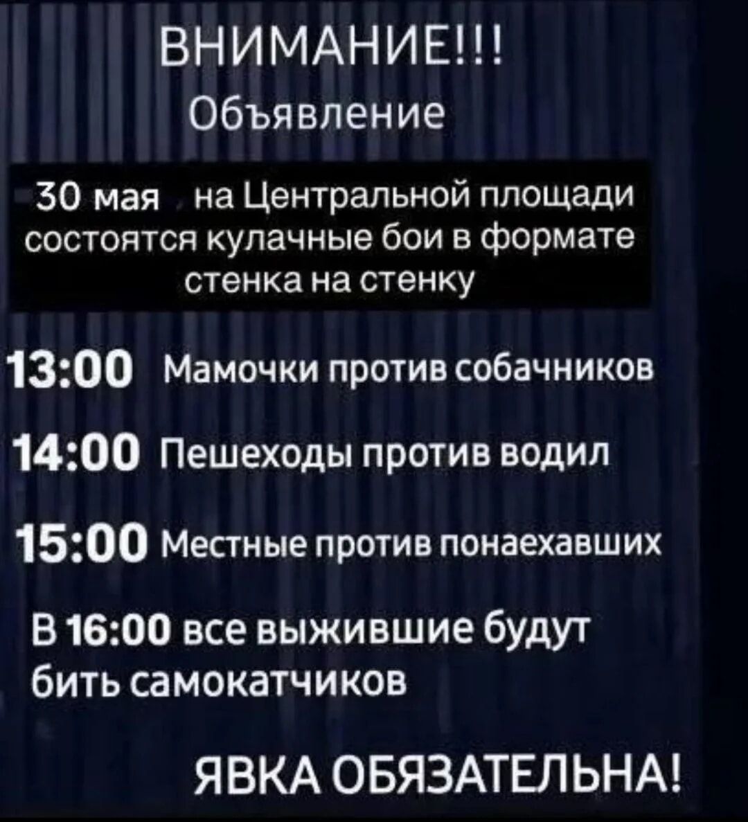 ВНИМАНИЕ!!! Объявление 30 мая на Центральной площади состоятся кулачные бои в формате стенка на стенку 13:00 Мамочки против собачников 14:00 Пешеходы против водил 15:00 Местные против понаехавших В 16:00 все выжившие будут бить самокатчиков ЯВКА ОБЯЗАТЕЛЬНА!