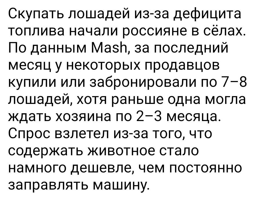 Скупать лошадей из-за дефицита топлива начали россияне в сёлах. По данным Mash, за последний месяц у некоторых продавцов купили или забронировали по 7–8 лошадей, хотя раньше одна могла ждать хозяина по 2–3 месяца. Спрос взлетел из-за того, что содержать животное стало намного дешевле, чем постоянно заправлять машину.