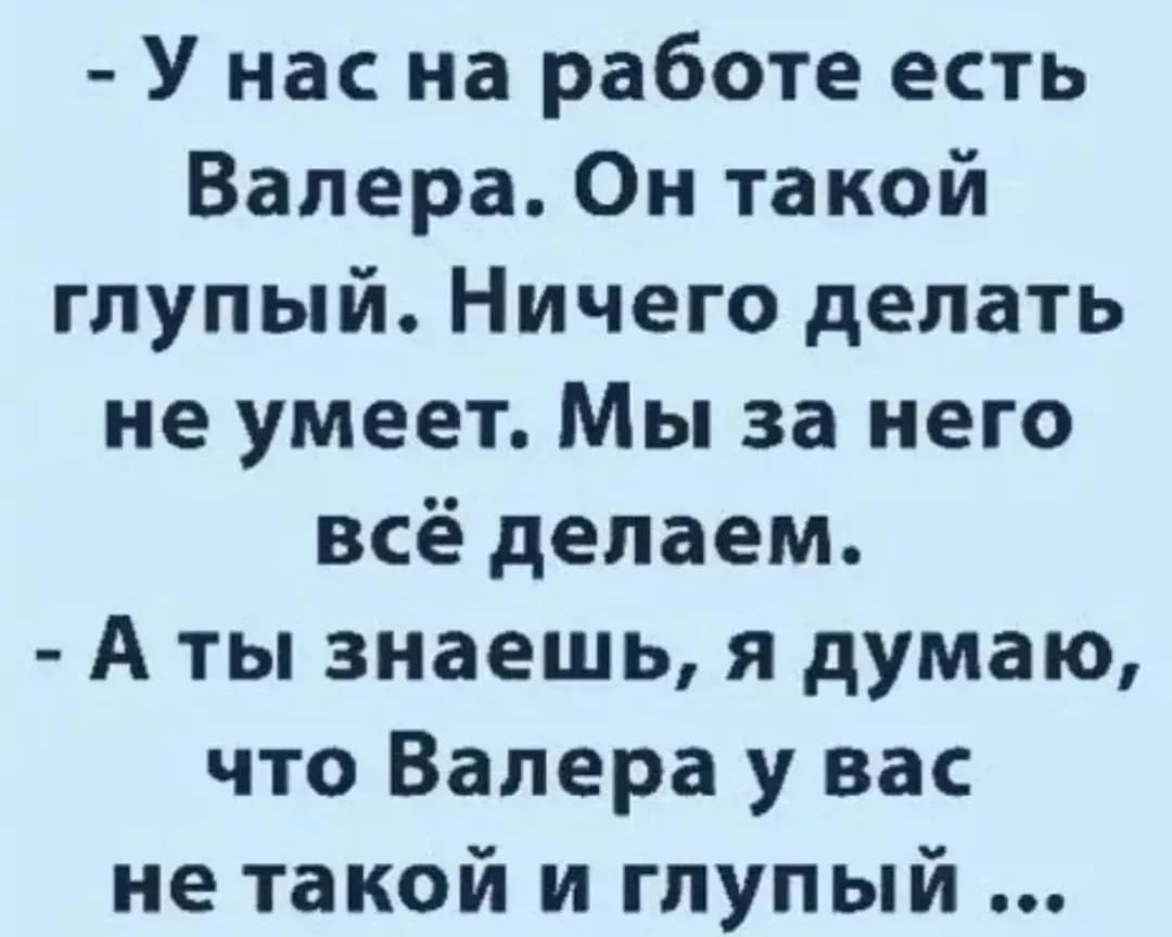 У нас на работе есть Валера. Он такой глупый. Ничего делать не умеет. Мы за него всё делаем. А ты знаешь, я думаю, что Валера у вас не такой и глупый ...