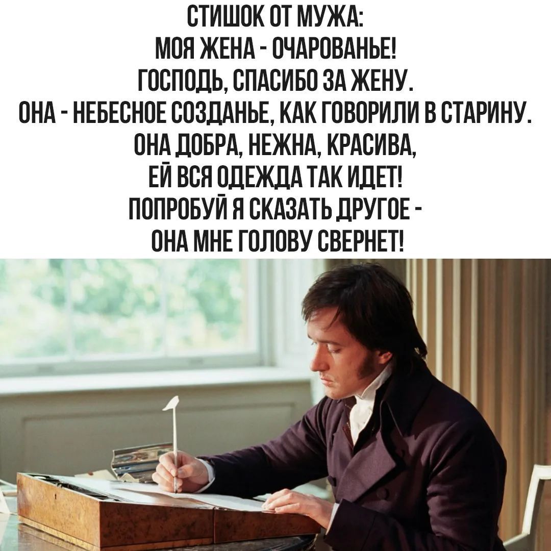 СТИШОК ОТ МУЖА:
МОЯ ЖЕНА - ОЧАРОВАНЬЕ!
ГОСПОДЬ, СПАСИБО ЗА ЖЕНУ.
ОНА - НЕБЕСНОЕ СОЗДАНЬЕ, КАК ГОВОРИЛИ В СТАРИНУ.
ОНА ДОБРА, НЕЖНА, КРАСИВА,
ЕЙ ВСЯ ОДЕЖДА ТАК ИДЕТ!
ПОПРОБУЙ Я СКАЗАТЬ ДРУГОЕ -
ОНА МНЕ ГОЛОВУ СВЕРНЕТ!