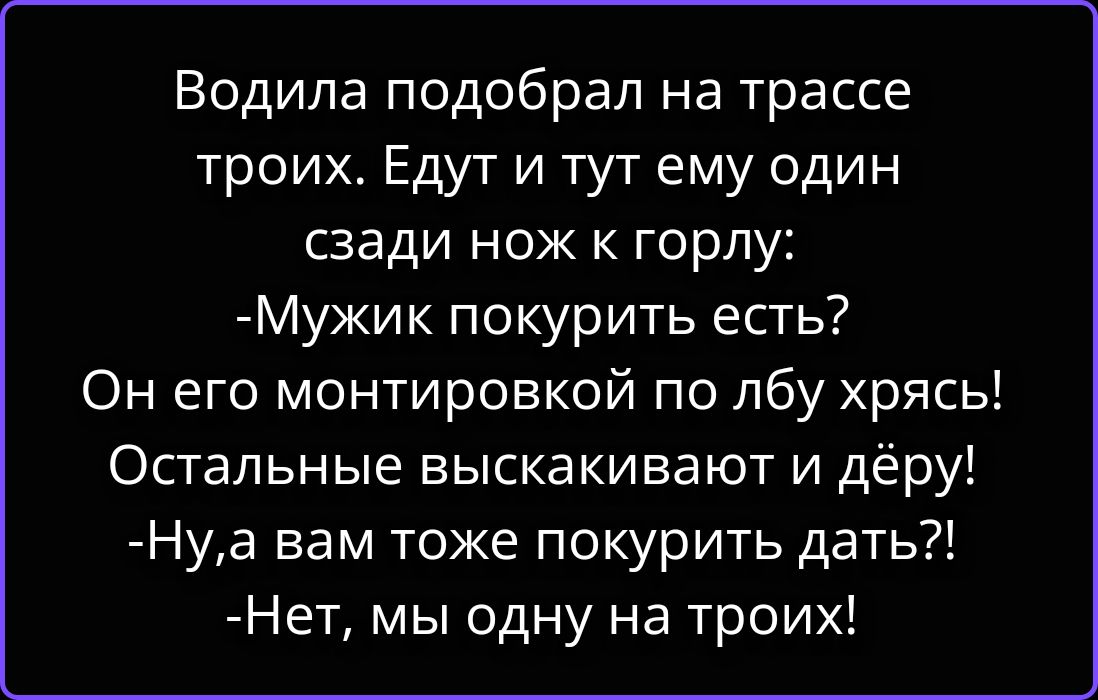 Водила подобрал на трассе троих. Едут и тут ему один сзади нож к горлу: -Мужик покурить есть? Он его монтировкой по лбу хрясь! Остальные выскакивают и дёру! -Ну,а вам тоже покурить дать?! -Нет, мы одну на троих!