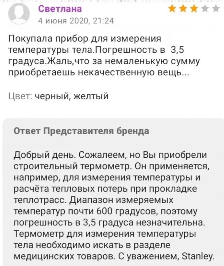 Светлана 4 июня 2020, 21:24 Покупала прибор для измерения температуры тела. Погрешность в 3,5 градуса. Жаль, что за немаленькую сумму приобретаешь некачественную вещь... Цвет: черный, желтый Ответ Представителя бренда Добрый день. Сожалеем, но Вы приобрели строительный термометр. Он применяется, например, для измерения температуры и расчёта тепловы