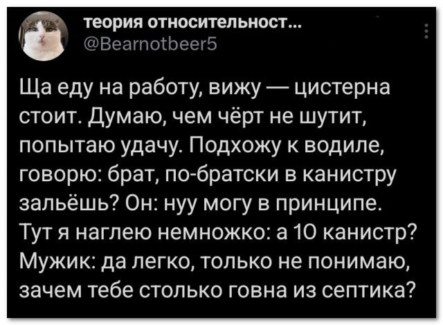 Ща еду на работу, вижу — цистерна стоит. Думаю, чем чёрт не шутит, попытаю удачу. Подхожу к водиле, говорю: брат, по-братски в канистру зальёшь? Он: нуу могу в принципе. Тут я наглею немножко: а 10 канистр? Мужик: да легко, только не понимаю, зачем тебе столько говна из септика?