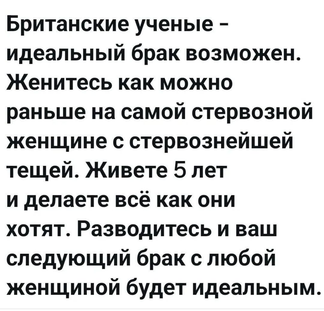 Британские ученые - идеальный брак возможен. Женитесь как можно раньше на самой стервозной женщине с стервознейшей тещей. Живете 5 лет и делаете всё как они хотят. Разводитесь и ваш следующий брак с любой женщиной будет идеальным.