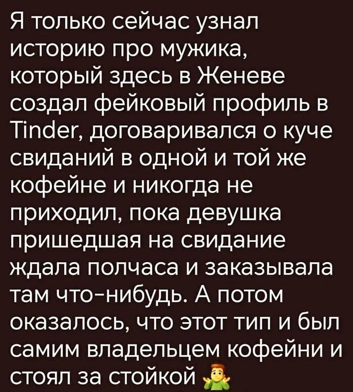 Я только сейчас узнал историю про мужика, который здесь в Женеве создал фейковый профиль в Tinder, договаривался о куче свиданий в одной и той же кофейне и никогда не приходил, пока девушка пришедшая на свидание ждала полчаса и заказывала там что-нибудь. А потом оказалось, что этот тип и был самим владельцем кофейни и стоял за стойкой 🤦‍♂️