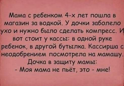 Мама с ребенком 4-х лет пошла в магазин за водкой. У дочки заболело ухо и нужно было сделать компресс. И вот стоит у кассы: в одной руке ребенок, в другой бутылка. Кассирша с неодобрением посмотрела на мамашу. Дочка в защиту мамы: - Моя мама не пьёт, это - мне!