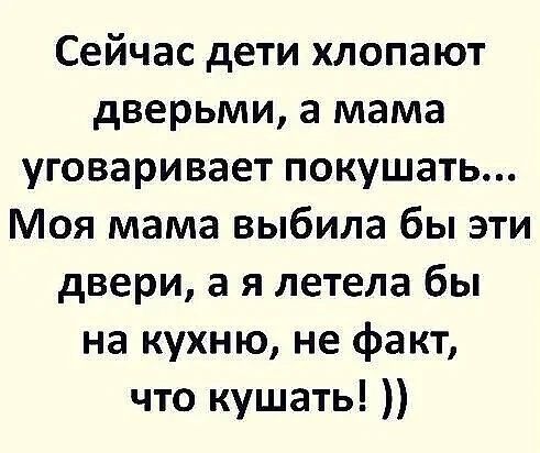 Сейчас дети хлопают дверями, а мама уговаривает покушать... Моя мама выбила бы эти двери, а я летела бы на кухню, не факт, что кушать! ))