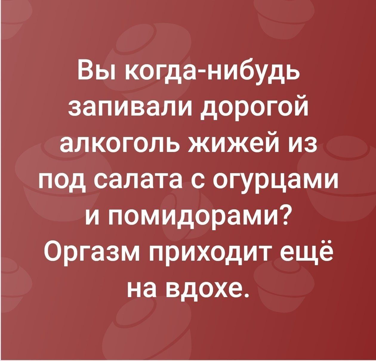 Вы когда-нибудь запивали дорогой алкоголь жижей из под салата с огурцами и помидорами? Оргазм приходит ещё на вдохе.