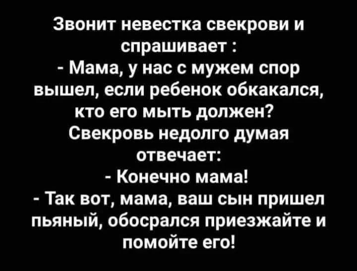 Звонит невестка свекрови и спрашивает: - Мама, у нас с мужем спор вышел, если ребенок обкакался, кто его мыть должен? Свекровь недолго думая отвечает: - Конечно мама! - Так вот, мама, ваш сын пришел пьяный, обосрался приезжайте и помойте его!