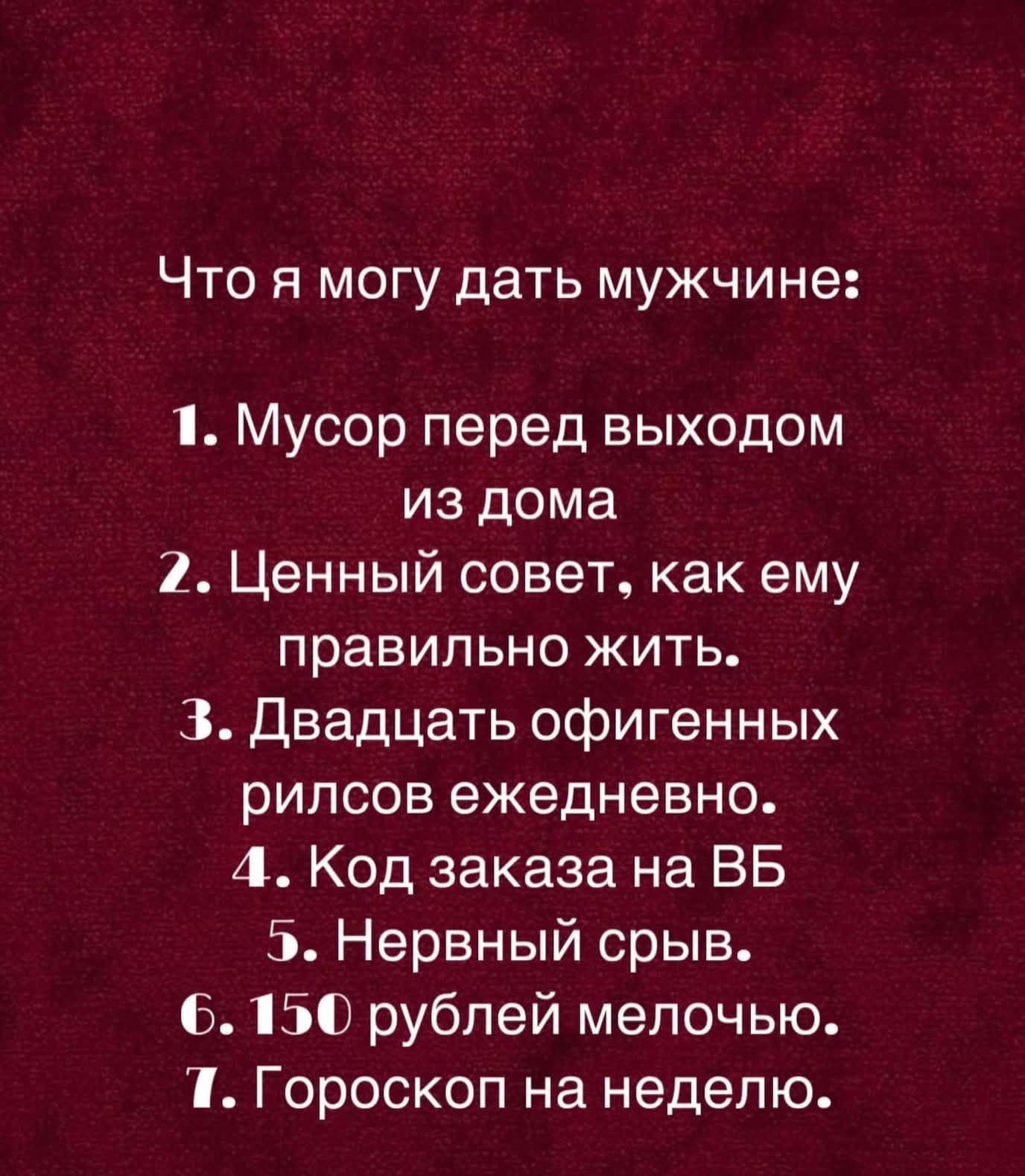 Что я могу дать мужчине:
1. Мусор перед выходом из дома
2. Ценный совет, как ему правильно жить.
3. Двадцать офигенных рилсов ежедневно.
4. Код заказа на ВБ
5. Нервный срыв.
6. 150 рублей мелочью.
7. Гороскоп на неделю.