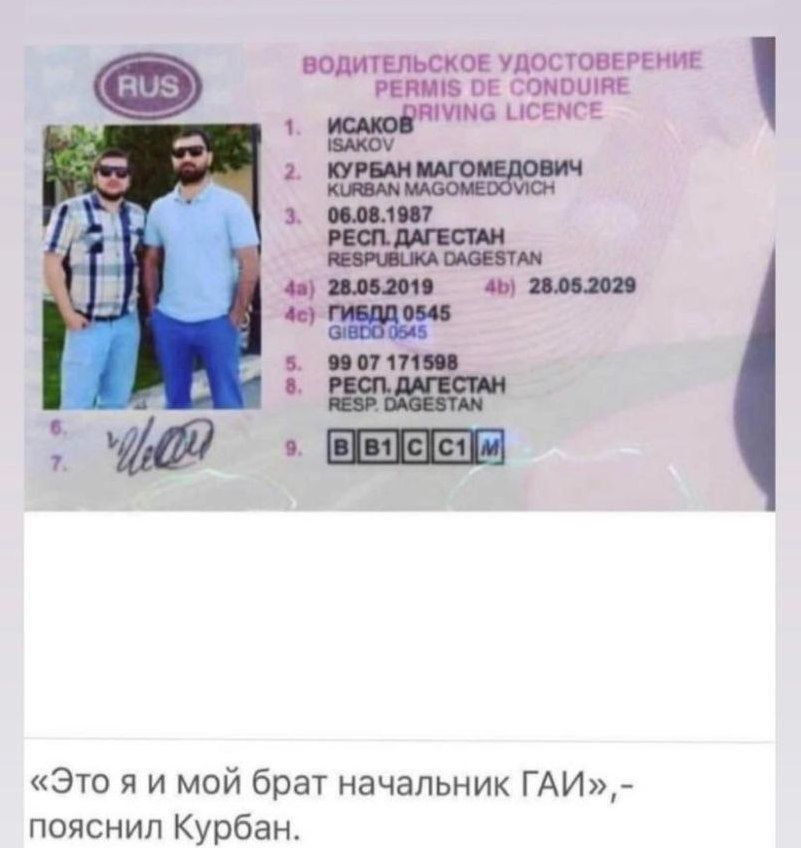 ВОДИТЕЛЬСКОЕ УДОСТОВЕРЕНИЕ PERMIS DE CONDUIRE DRIVING LICENCE RUS 1. ИСАКОВ ISAKOV 2. КУРБАН МАГОМЕДОВИЧ KURBAN MAGOMEDOVICH 3. 06.08.1987 РЕСП. ДАГЕСТАН RESPUBLIKA DAGESTAN 4a) 28.05.2019 4b) 28.05.2029 4c) ГИБДД 0545 GIBDD 0545 5. 99 07 171598 8. РЕСП. ДАГЕСТАН RESP. DAGESTAN 9. B B1 C C1 M «Это я и мой брат начальник ГАИ»,- пояснил Курбан.