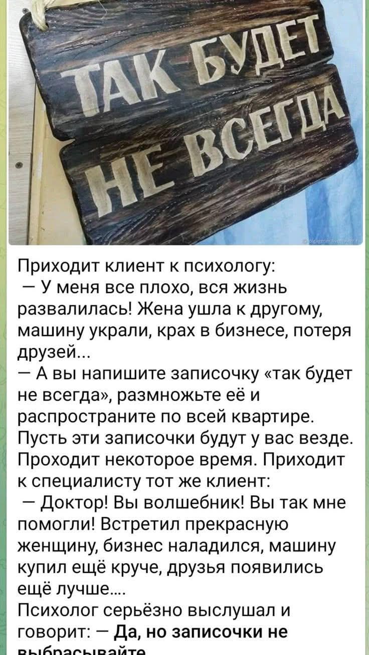 ТАК БУДЕТ НЕ ВСЕГДА
Приходит клиент к психологу:
— У меня все плохо, вся жизнь развалилась! Жена ушла к другому, машину украли, крах в бизнесе, потеря друзей...
— А вы напишите записочку «так будет не всегда», размножьте её и распространите по всей квартире. Пусть эти записочки будут у вас везде.
Проходит некоторое время. Приходит к специалисту тот