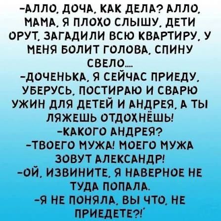 -АЛЛО, ДОЧА, КАК ДЕЛА? АЛЛО, МАМА, Я ПЛОХО СЛЫШУ, ДЕТИ ОРУТ, ЗАГАДИЛИ ВСЮ КВАРТИРУ, У МЕНЯ БОЛИТ ГОЛОВА, СПИНУ СВЕЛО.... -ДОЧЕНЬКА, Я СЕЙЧАС ПРИЕДУ, УБЕРУСЬ, ПОСТИРАЮ И СВАРЮ УЖИН ДЛЯ ДЕТЕЙ И АНДРЕЯ, А ТЫ ЛЯЖЕШЬ ОТДОХНЁШЬ! -КАКОГО АНДРЕЯ? -ТВОЕГО МУЖА! МОЕГО МУЖА ЗОВУТ АЛЕКСАНДР! -ОЙ, ИЗВИНИТЕ, Я НАВЕРНОЕ НЕ ТУДА ПОПАЛА. -Я НЕ ПОНЯЛА, ВЫ ЧТО, НЕ ПР