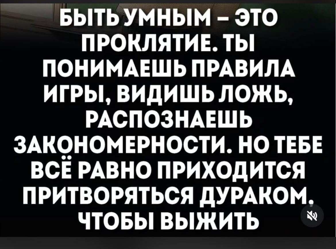 БЫТЬ УМНЫМ – ЭТО ПРОКЛЯТИЕ. ТЫ ПОНИМАЕШЬ ПРАВИЛА ИГРЫ, ВИДИШЬ ЛОЖЬ, РАСПОЗНАЕШЬ ЗАКОНОМЕРНОСТИ. НО ТЕБЕ ВСЁ РАВНО ПРИХОДИТСЯ ПРИТВОРЯТЬСЯ ДУРАКОМ. ЧТОБЫ ВЫЖИТЬ