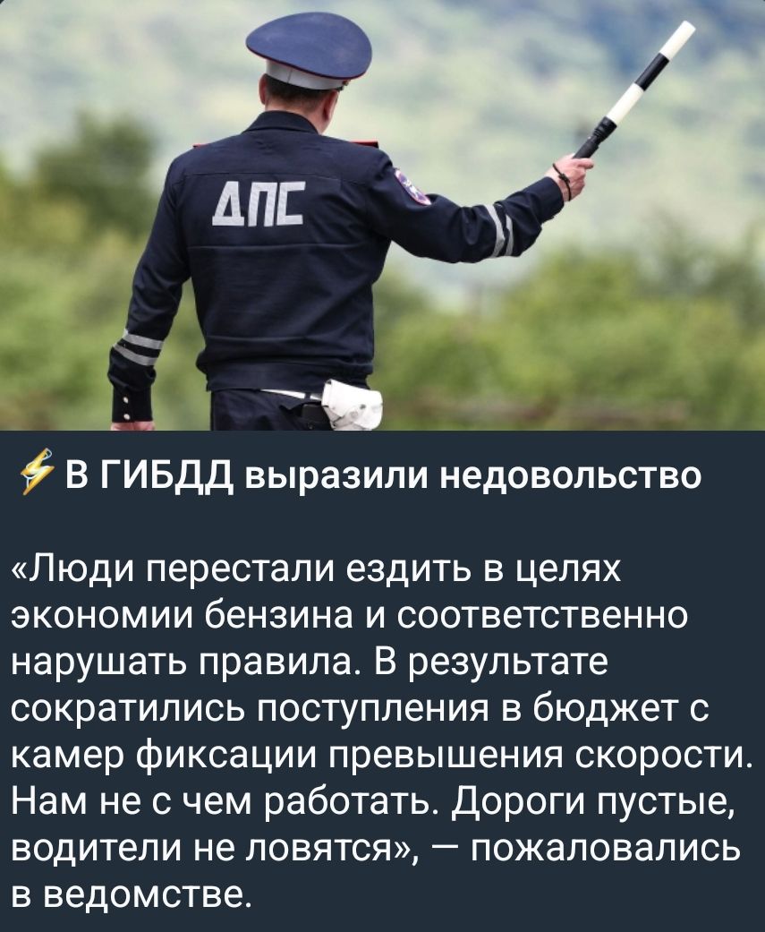 ДПС В ГИБДД выразили недовольство «Люди перестали ездить в целях экономии бензина и соответственно нарушать правила. В результате сократились поступления в бюджет с камер фиксации превышения скорости. Нам не с чем работать. Дороги пустые, водители не ловятся», — пожаловались в ведомстве.