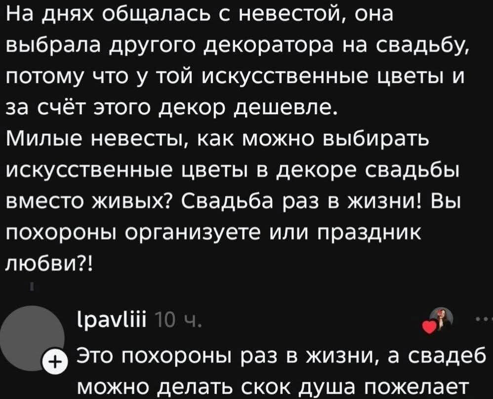 На днях общалась с невестой, она выбрала другого декоратора на свадьбу, потому что у той искусственные цветы и за счёт этого декор дешевле. Милые невесты, как можно выбирать искусственные цветы в декоре свадьбы вместо живых? Свадьба раз в жизни! Вы похороны организуете или праздник любви?! lpavliii 10 ч. Это похороны раз в жизни, а свадеб можно дел