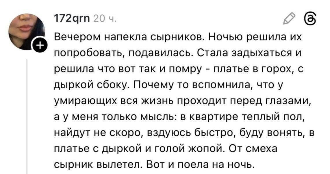 Вечером напекла сырников. Ночью решила их попробовать, подавилась. Стала задыхаться и решила что вот так и помру - платье в горох, с дыркой сбоку. Почему то вспомнила, что у умирающих вся жизнь проходит перед глазами, а у меня только мысль: в квартире теплый пол, найдут не скоро, вздуюсь быстро, буду вонять, в платье с дыркой и голой жопой. От смех