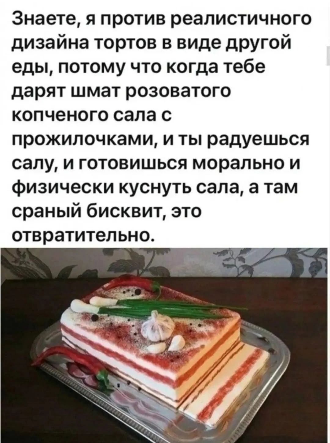 Знаете, я против реалистичного дизайна тортов в виде другой еды, потому что когда тебе дарят шмат розоватого копченого сала с прожилочками, и ты радуешься салу, и готовишься морально и физически куснуть сала, а там сраный бисквит, это отвратительно.