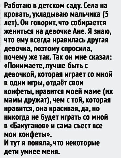Работаю в детском саду. Села на кровать, укладываю мальчика (5 лет). Он говорит, что собирается жениться на девочке Ане. Я знаю, что ему всегда нравилась другая девочка, поэтому спросила, почему же так. Так он мне сказал: «Понимаете, лучше быть с девочкой, которая играет со мной в одни игры, отдаёт свои конфеты, нравится моей маме (их мамы дружат),