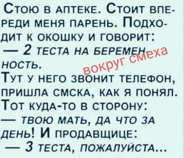 Стою в аптеке. Стоит впереди меня парень. Подходит к окошку и говорит: — 2 теста на беременность. вокруг смеха Тут у него звонит телефон, пришла смска, как я понял. Тот куда-то в сторону: — твою мать, да что за день! И продавщице: — 3 теста, пожалуйста...