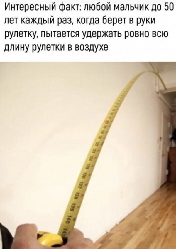 Интересный факт: любой мальчик до 50 лет каждый раз, когда берет в руки рулетку, пытается удержать ровно всю длину рулетки в воздухе