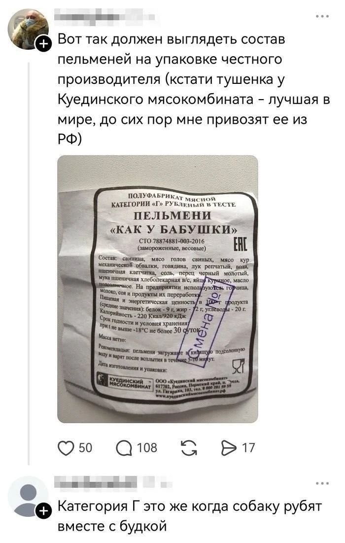 Вот так должен выглядеть состав пельменей на упаковке честного производителя (кстати тушенка у Куединского мясокомбината - лучшая в мире, до сих пор мне привозят ее из РФ). На упаковке пельменей написано: ПОЛУФАБРИКАТ МЯСНОЙ КАТЕГОРИИ «Г» РУБЛЕНЫЙ В ТЕСТЕ. ПЕЛЬМЕНИ «КАК У БАБУШКИ». СТО 78874881-003-2016 (замороженные, весовые). Состав: свинина, мяс
