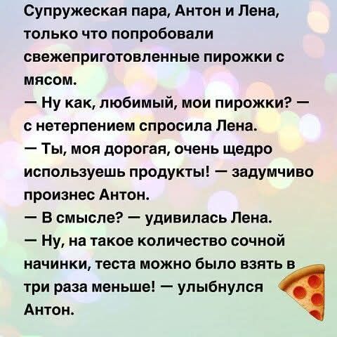 Супружеская пара, Антон и Лена, только что попробовали свежеприготовленные пирожки с мясом.
— Ну как, любимый, мои пирожки? — с нетерпением спросила Лена.
— Ты, моя дорогая, очень щедро используешь продукты! — задумчиво произнес Антон.
— В смысле? — удивилась Лена.
— Ну, на такое количество сочной начинки, теста можно было взять в три раза меньше! 