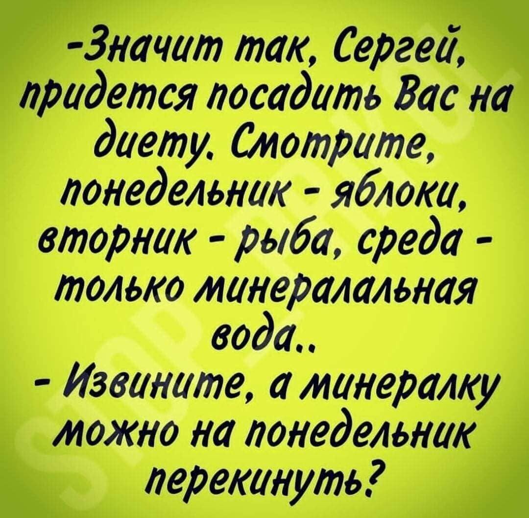 Значит так, Сергей, придется посадить Вас на диету. Смотрите, понедельник - яблоки, вторник - рыба, среда - только минеральная вода.. Извините, а минералку можно на понедельник перекинуть?