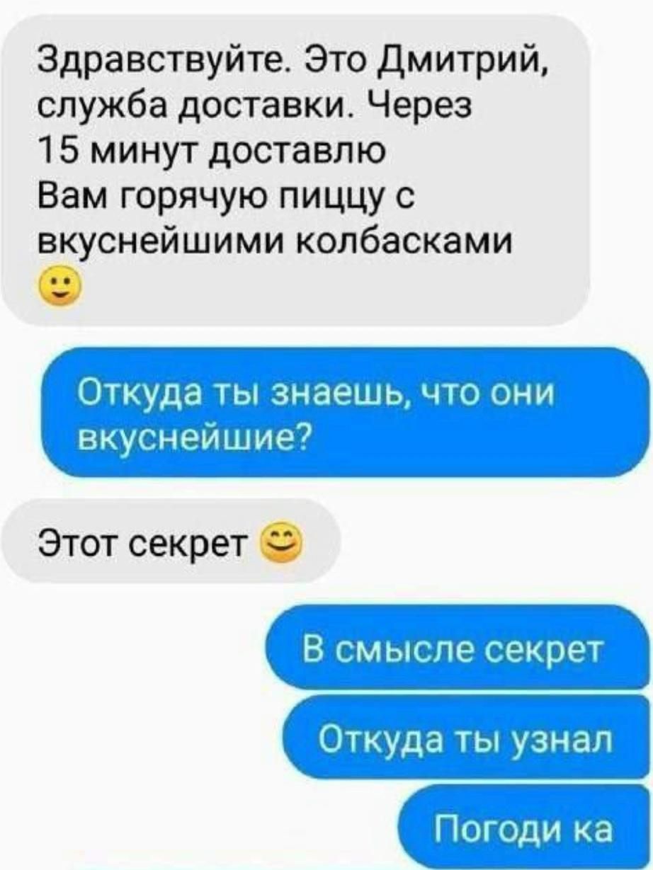 Здравствуйте. Это Дмитрий, служба доставки. Через 15 минут доставлю Вам горячую пиццу с вкуснейшими колбасками 🙂 Откуда ты знаешь, что они вкуснейшие? Этот секрет 😉 В смысле секрет Откуда ты узнал Погоди ка