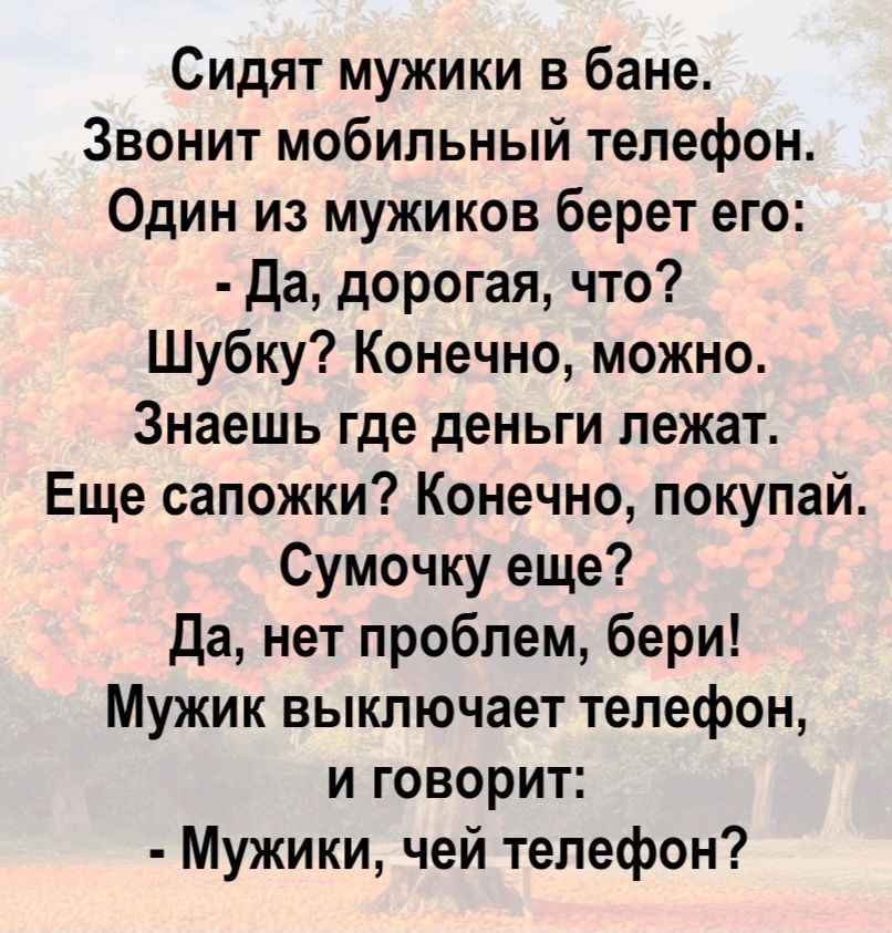 Сидят мужики в бане. Звонит мобильный телефон. Один из мужиков берет его: - Да, дорогая, что? Шубку? Конечно, можно. Знаешь где деньги лежат. Еще сапожки? Конечно, покупай. Сумочку еще? Да, нет проблем, бери! Мужик выключает телефон, и говорит: - Мужики, чей телефон?