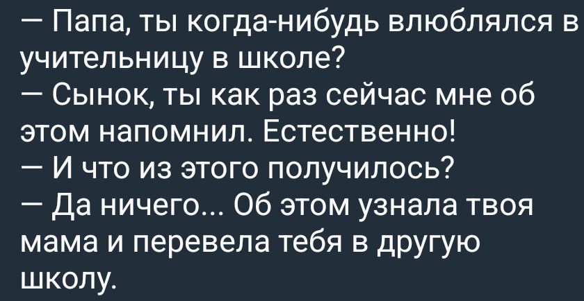 — Папа, ты когда-нибудь влюблялся в учительницу в школе?
— Сынок, ты как раз сейчас мне об этом напомнил. Естественно!
— И что из этого получилось?
— Да ничего... Об этом узнала твоя мама и перевела тебя в другую школу.
