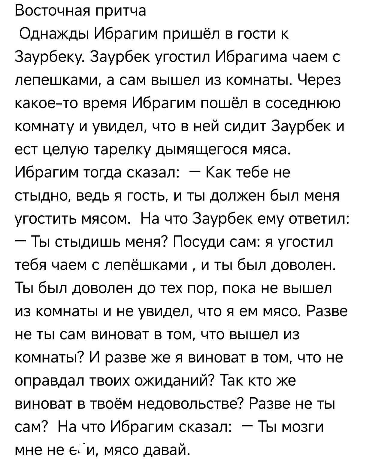 Восточная притча
Однажды Ибрагим пришёл в гости к Заурбеку. Заурбек угостил Ибрагима чаем с лепёшками, а сам вышел из комнаты. Через какое-то время Ибрагим пошёл в соседнюю комнату и увидел, что в ней сидит Заурбек и ест целую тарелку дымящегося мяса.
Ибрагим тогда сказал: — Как тебе не стыдно, ведь я гость, и ты должен был меня угостить мясом. На 