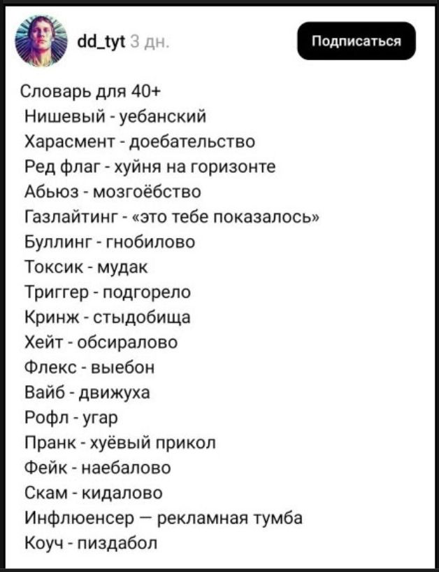 dd_tyt 3 дн. Подписаться Словарь для 40+ Нишевый - уебанский Харасмент - доебательство Ред флаг - хуйня на горизонте Абьюз - мозгоебство Газлайтинг - «это тебе показалось» Буллинг - гнобилово Токсик - мудак Триггер - подгорело Криндж - стыдобища Хейт - обсиралово Флекс - выебон Вайб - движуха Рофл - угар Пранк - хуёвый прикол Фейк - наебалово Скам 