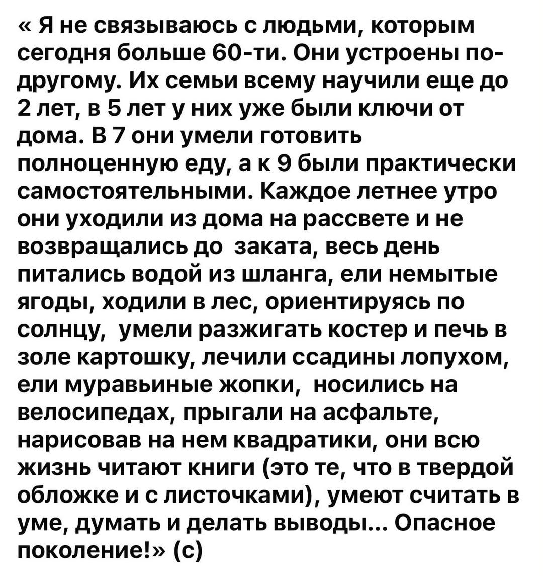 «Я не связываюсь с людьми, которым сегодня больше 60-ти. Они устроены по-другому. Их семьи всему научили еще до 2 лет, в 5 лет у них уже были ключи от дома. В 7 они умели готовить полноценную еду, а к 9 были практически самостоятельными. Каждое летнее утро они уходили из дома на рассвете и не возвращались до заката, весь день питались водой из шлан