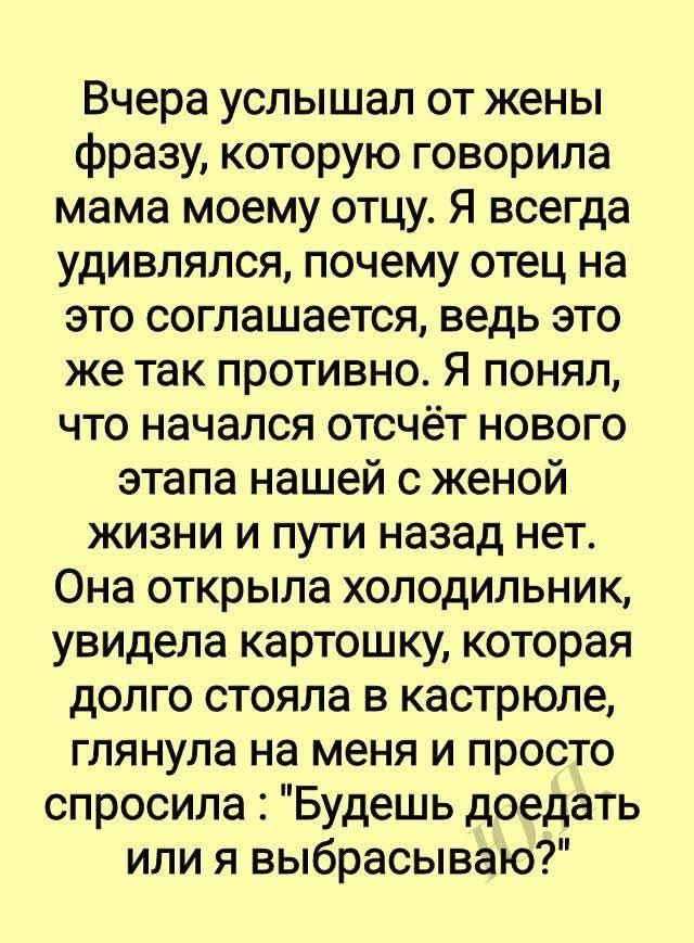 Вчера услышал от жены фразу, которую говорила мама моему отцу. Я всегда удивлялся, почему отец на это соглашается, ведь это же так противно. Я понял, что начался отсчёт нового этапа нашей с женой жизни и пути назад нет. Она открыла холодильник, увидела картошку, которая долго стояла в кастрюле, глянула на меня и просто спросила: 