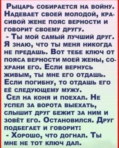 Рыцарь собирается на войну. Надевает своей молодой, красивой жене пояс верности и говорит своему другу: - Ты мой самый лучший друг. Я знаю, что ты меня никогда не предашь. Вот тебе ключ от пояса верности моей жены, сохрани его. Если вернусь живым, ты мне его отдашь. Если погибну, то отдашь его её следующему мужу. Сел на коня и поехал. Не успел за в