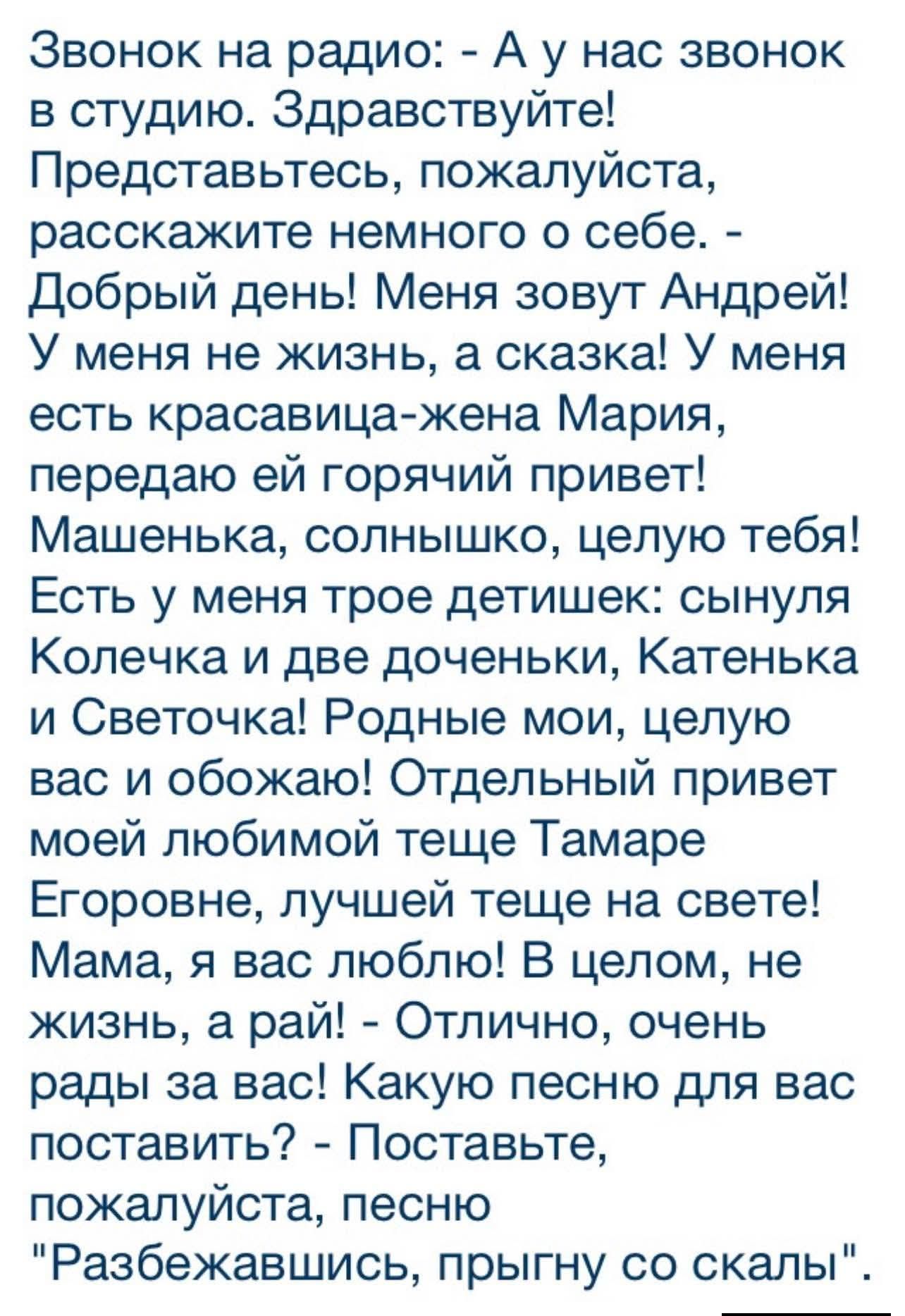 Звонок на радио: - А у нас звонок в студию. Здравствуйте! Представьтесь, пожалуйста, расскажите немного о себе. - Добрый день! Меня зовут Андрей! У меня не жизнь, а сказка! У меня есть красавица-жена Мария, передаю ей горячий привет! Машенька, солнышко, целую тебя! Есть у меня трое детишек: сынуля Колечка и две доченьки, Катенька и Светочка! Родные