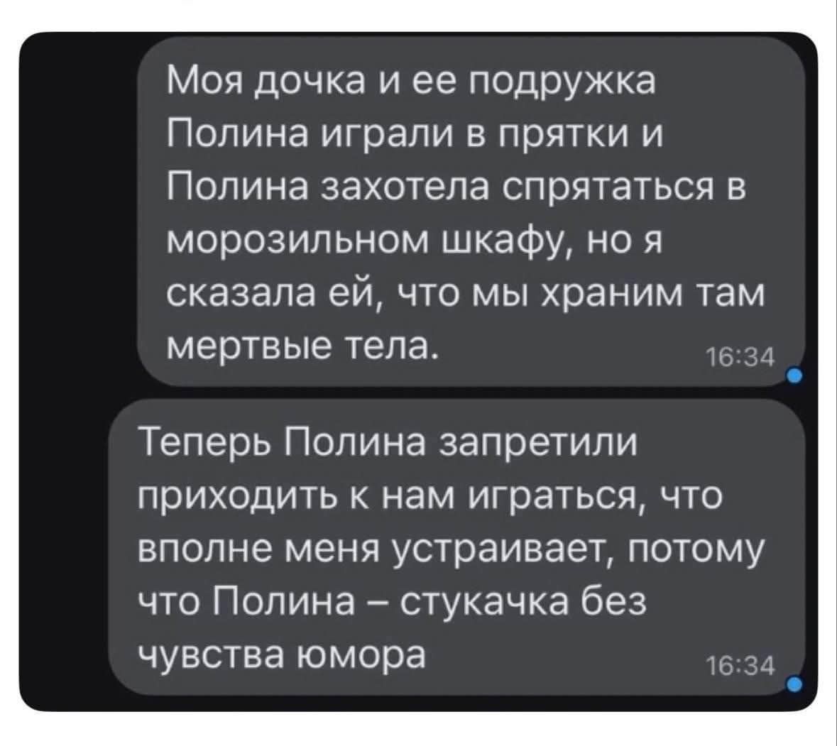 Моя дочка и ее подружка Полина играли в прятки и Полина захотела спрятаться в морозильном шкафу, но я сказала ей, что мы храним там мертвые тела. Теперь Полине запретили приходить к нам играться, что вполне меня устраивает, потому что Полина – стукачка без чувства юмора