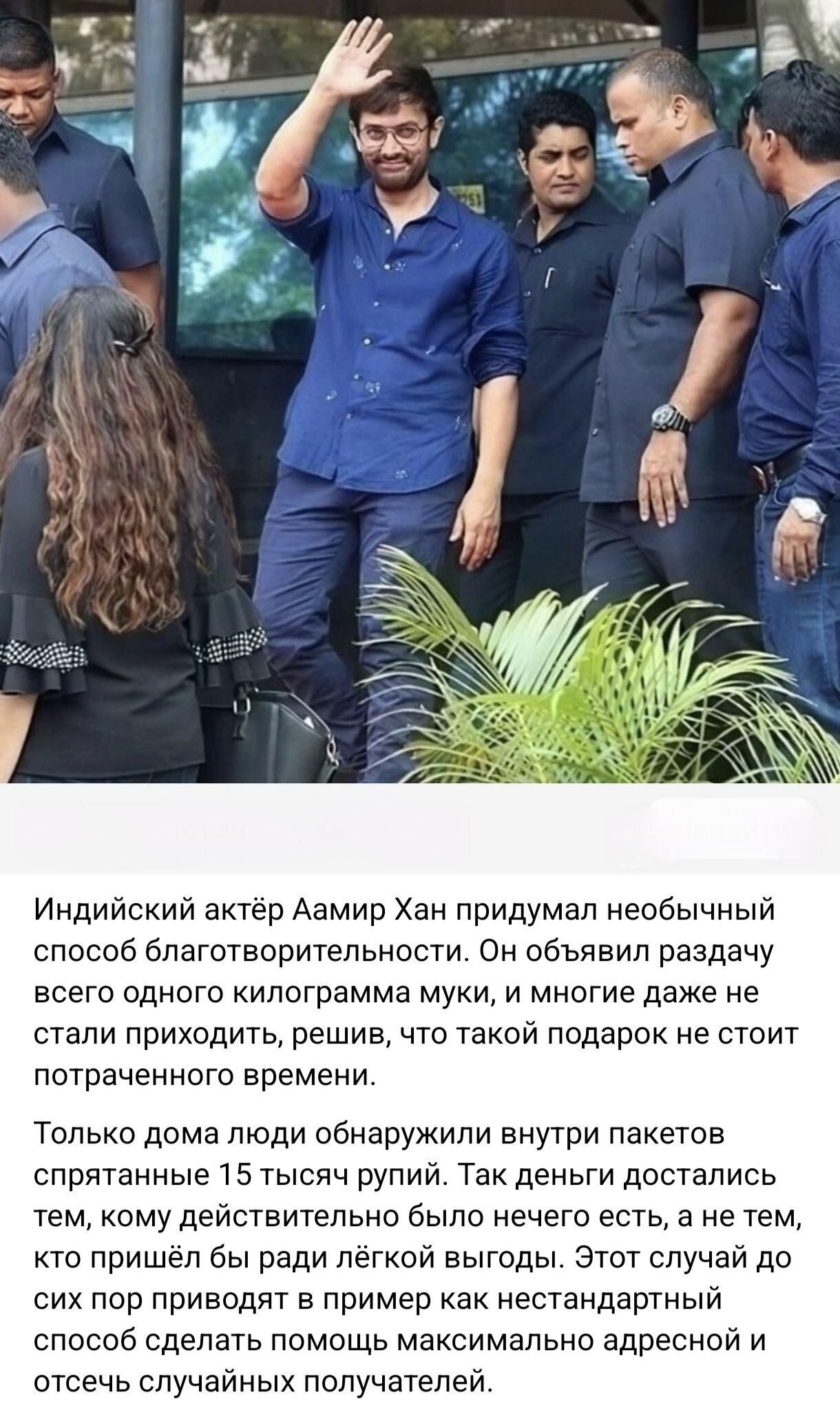 Индийский актёр Аамир Хан придумал необычный способ благотворительности. Он объявил раздачу всего одного килограмма муки, и многие даже не стали приходить, решив, что такой подарок не стоит потраченного времени. Только дома люди обнаружили внутри пакетов спрятанные 15 тысяч рупий. Так деньги достались тем, кому действительно было нечего есть, а не 