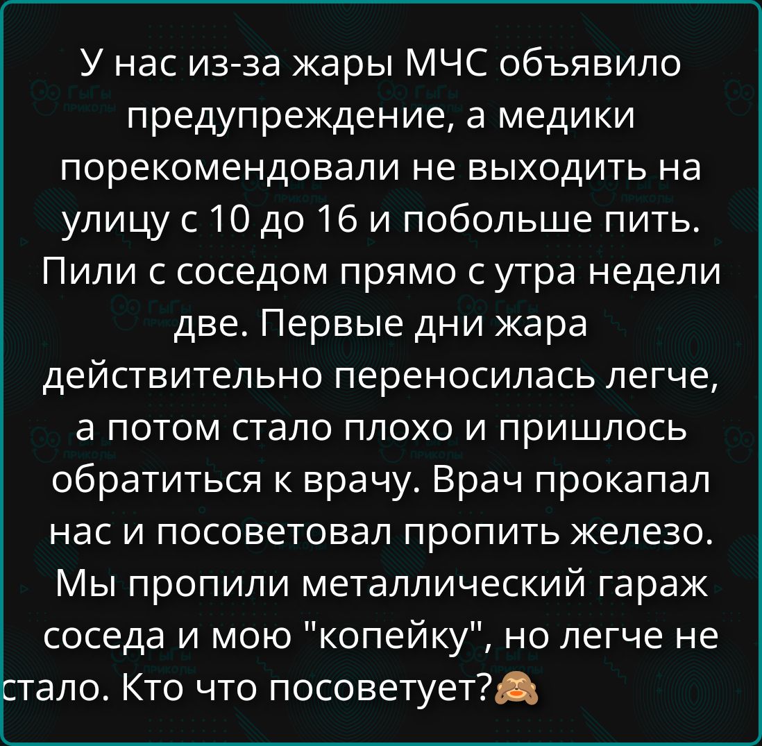 У нас из-за жары МЧС объявило предупреждение, а медики порекомендовали не выходить на улицу с 10 до 16 и побольше пить. Пили с соседом прямо с утра недели две. Первые дни жара действительно переносилась легче, а потом стало плохо и пришлось обратиться к врачу. Врач прокапал нас и посоветовал пропить железо. Мы пропили металлический гараж соседа и м