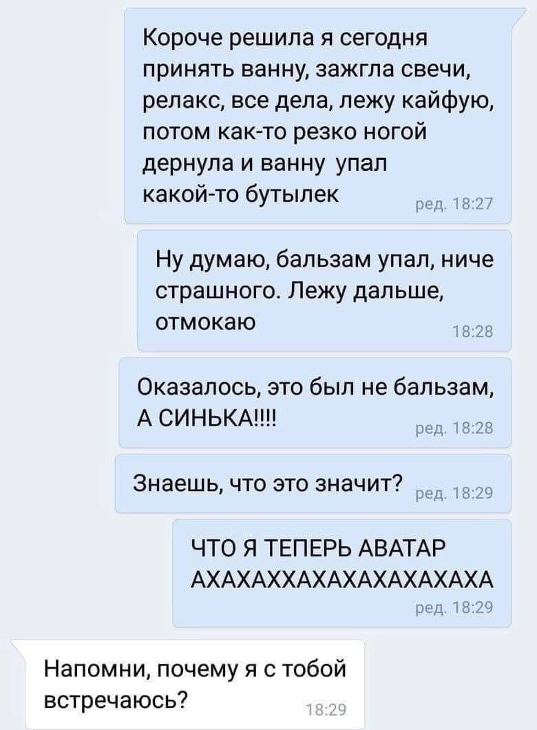 Короче решила я сегодня принять ванну, зажгла свечи, релакс, все дела, лежу кайфую, потом как-то резко ногой дернула и в ванну упал какой-то бутылек. Ну думаю, бальзам упал, ниче страшного. Лежу дальше, отмокаю. Оказалось, это был не бальзам, А СИНЬКА!!!! Знаешь, что это значит? ЧТО Я ТЕПЕРЬ АВАТАР АХАХАХХАХАХАХАХАХА. Напомни, почему я с тобой встр