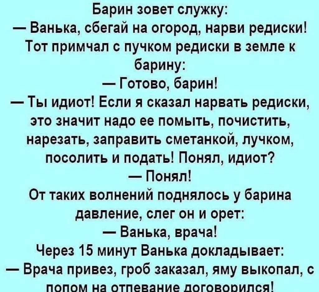 Барин зовет служку: — Ванька, сбегай на огород, нарви редиски! Тот примчал с пучком редиски в земле к барину: — Готово, барин! — Ты идиот! Если я сказал нарвать редиски, это значит надо ее помыть, почистить, нарезать, заправить сметанкой, лучком, посолить и подать! Понял, идиот? — Понял! От таких волнений поднялось у барина давление, слег он и орет